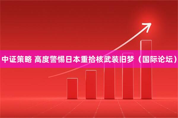 中证策略 高度警惕日本重拾核武装旧梦（国际论坛）