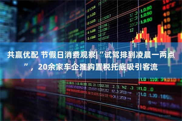共赢优配 节假日消费观察|“试驾排到凌晨一两点”，20余家车企推购置税托底吸引客流