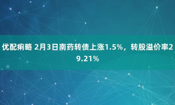 优配痢略 2月3日南药转债上涨1.5%,转股溢价率29.21%