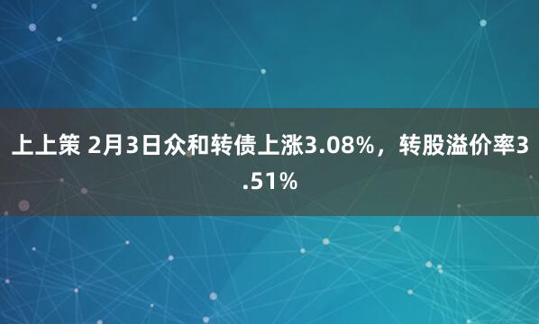 上上策 2月3日众和转债上涨3.08%，转股溢价率3.51%