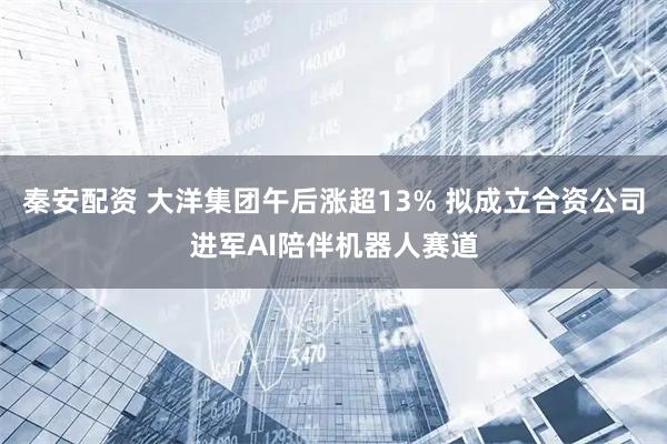 秦安配资 大洋集团午后涨超13% 拟成立合资公司进军AI陪伴机器人赛道