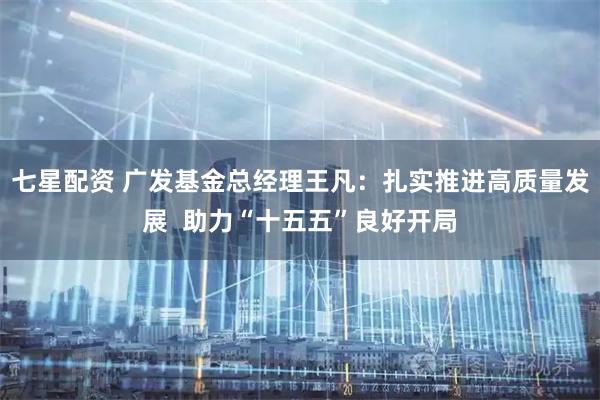 七星配资 广发基金总经理王凡：扎实推进高质量发展  助力“十五五”良好开局