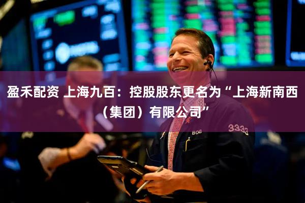 盈禾配资 上海九百：控股股东更名为“上海新南西（集团）有限公司”
