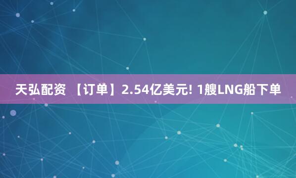 天弘配资 【订单】2.54亿美元! 1艘LNG船下单