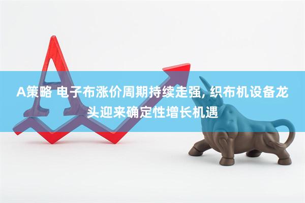 A策略 电子布涨价周期持续走强, 织布机设备龙头迎来确定性增长机遇