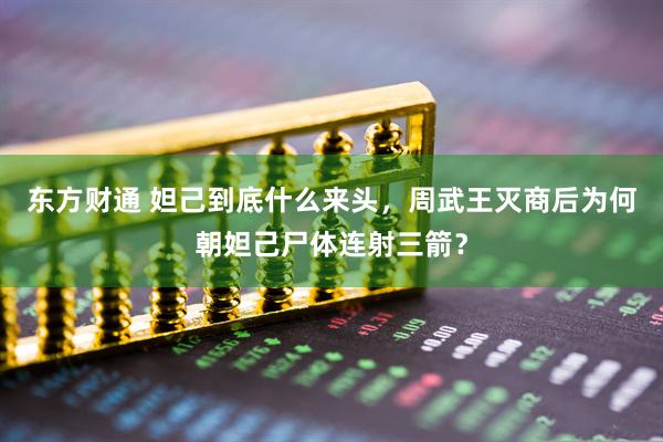 东方财通 妲己到底什么来头，周武王灭商后为何朝妲己尸体连射三箭？