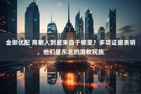 金御优配 商朝人到底来自于哪里？多项证据表明，他们是东北的游牧民族