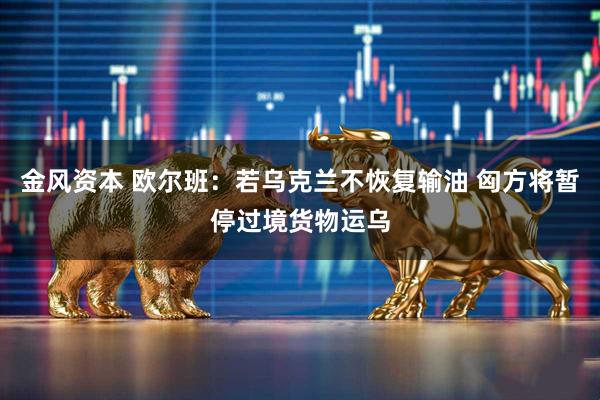 金风资本 欧尔班：若乌克兰不恢复输油 匈方将暂停过境货物运乌