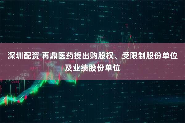 深圳配资 再鼎医药授出购股权、受限制股份单位及业绩股份单位