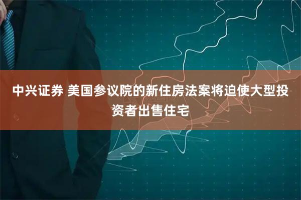 中兴证券 美国参议院的新住房法案将迫使大型投资者出售住宅