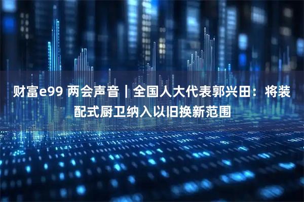 财富e99 两会声音｜全国人大代表郭兴田：将装配式厨卫纳入以旧换新范围