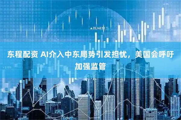 东程配资 AI介入中东局势引发担忧，美国会呼吁加强监管