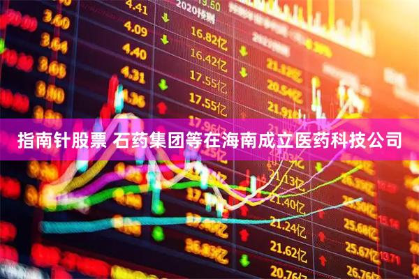 指南针股票 石药集团等在海南成立医药科技公司