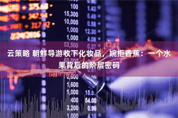 云策略 朝鲜导游收下化妆品,婉拒香蕉:一个水果背后的阶层密码