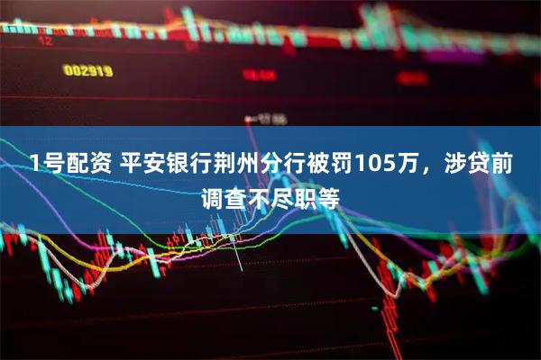 1号配资 平安银行荆州分行被罚105万,涉贷前调查不尽职等