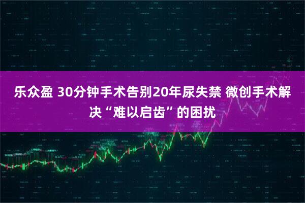 乐众盈 30分钟手术告别20年尿失禁 微创手术解决“难以启齿”的困扰