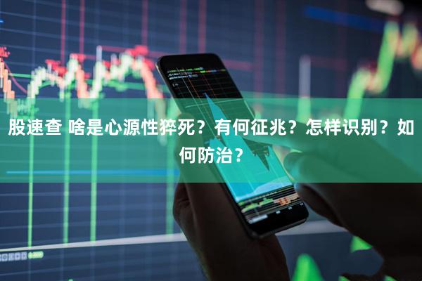 股速查 啥是心源性猝死？有何征兆？怎样识别？如何防治？