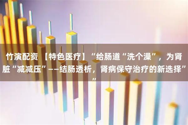 竹演配资 【特色医疗】“给肠道“洗个澡”，为肾脏“减减压”——结肠透析，肾病保守治疗的新选择”