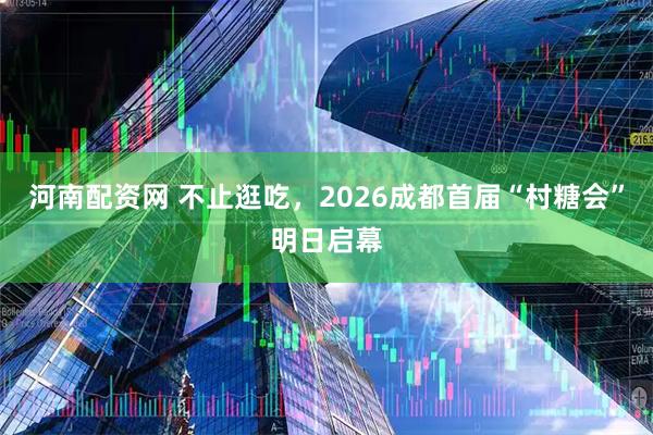 河南配资网 不止逛吃，2026成都首届“村糖会”明日启幕