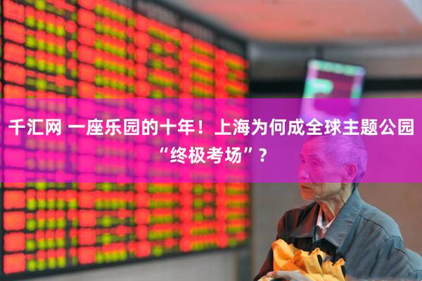 千汇网 一座乐园的十年！上海为何成全球主题公园“终极考场”？