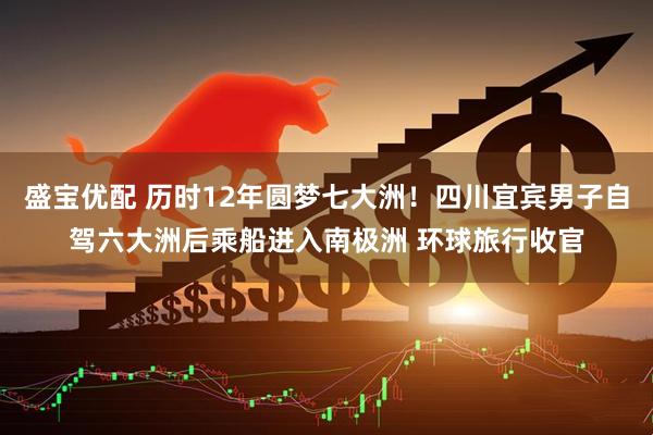 盛宝优配 历时12年圆梦七大洲！四川宜宾男子自驾六大洲后乘船进入南极洲 环球旅行收官