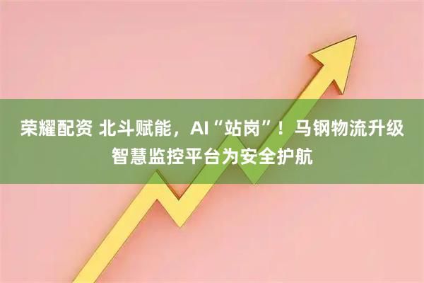 荣耀配资 北斗赋能，AI“站岗”！马钢物流升级智慧监控平台为安全护航