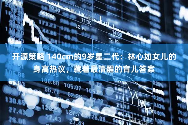 开源策略 140cm的9岁星二代：林心如女儿的身高热议，藏着最清醒的育儿答案