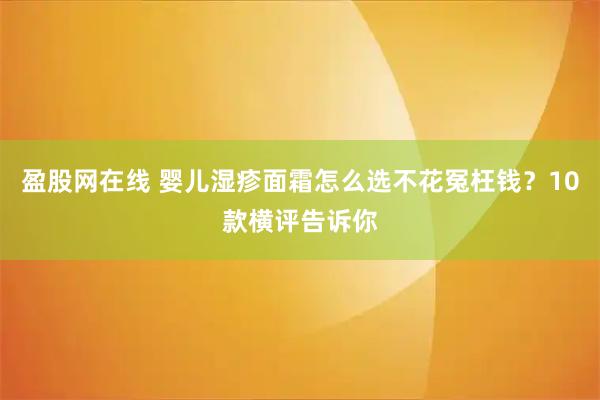 盈股网在线 婴儿湿疹面霜怎么选不花冤枉钱？10款横评告诉你