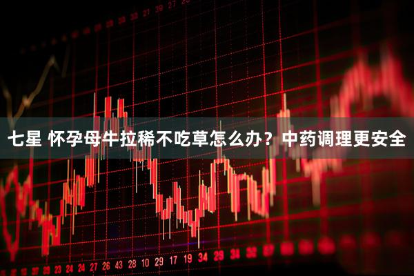七星 怀孕母牛拉稀不吃草怎么办?中药调理更安全