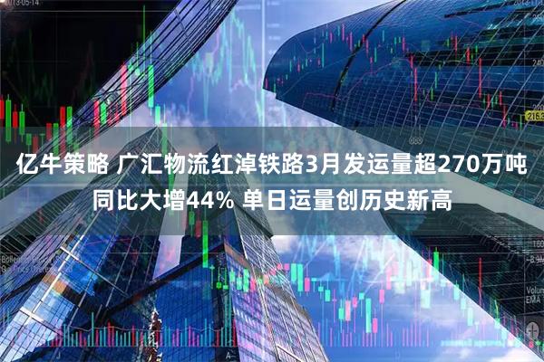 亿牛策略 广汇物流红淖铁路3月发运量超270万吨同比大增44% 单日运量创历史新高