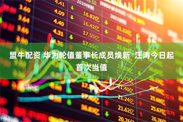 盟牛配资 华为轮值董事长成员焕新  汪涛今日起首次当值