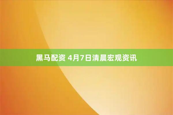 黑马配资 4月7日清晨宏观资讯
