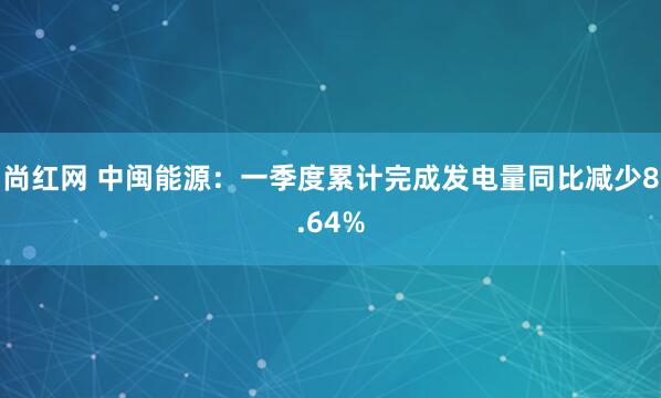 尚红网 中闽能源：一季度累计完成发电量同比减少8.64%