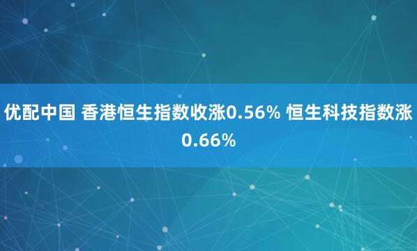 优配中国 香港恒生指数收涨0.56% 恒生科技指数涨0.66%