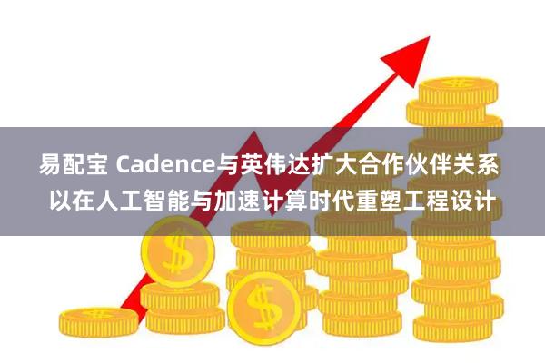 易配宝 Cadence与英伟达扩大合作伙伴关系 以在人工智能与加速计算时代重塑工程设计