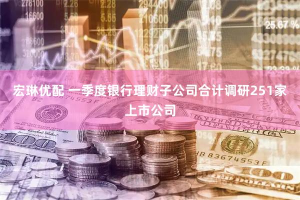 宏琳优配 一季度银行理财子公司合计调研251家上市公司