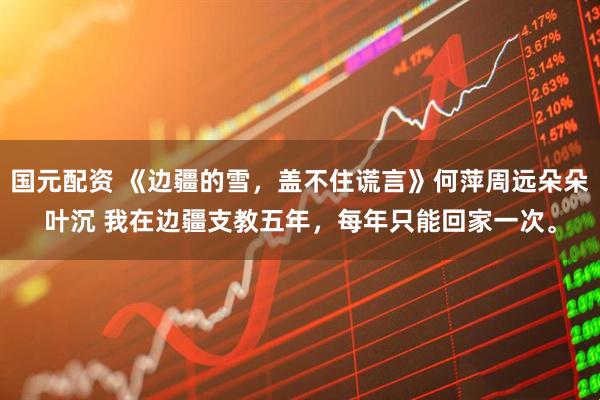 国元配资 《边疆的雪，盖不住谎言》何萍周远朵朵叶沉 我在边疆支教五年，每年只能回家一次。