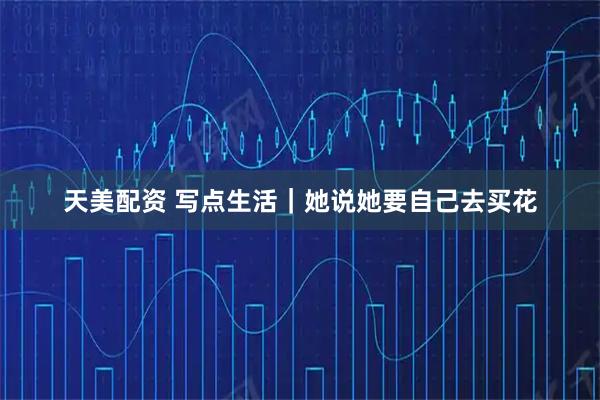 天美配资 写点生活｜她说她要自己去买花