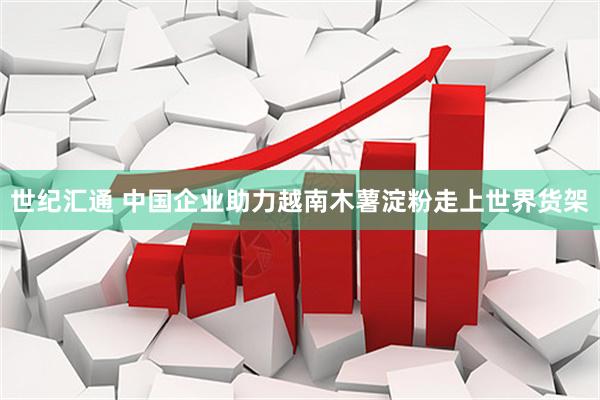 世纪汇通 中国企业助力越南木薯淀粉走上世界货架
