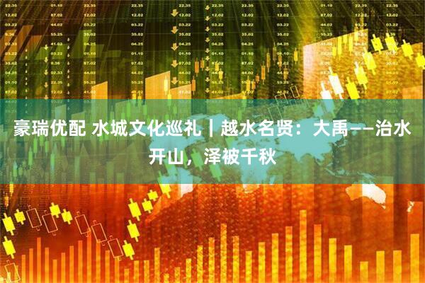 豪瑞优配 水城文化巡礼｜越水名贤：大禹——治水开山，泽被千秋