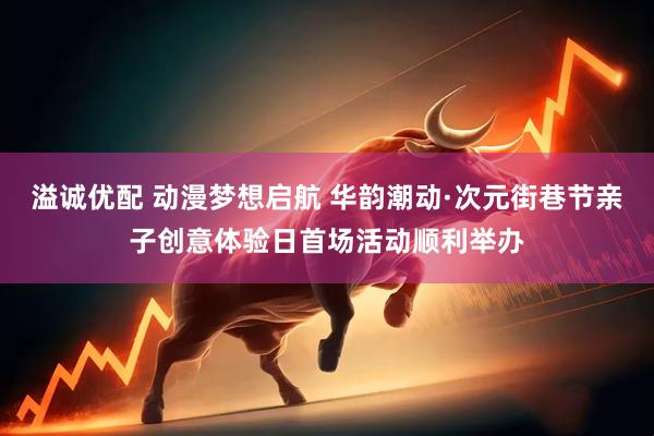 溢诚优配 动漫梦想启航 华韵潮动·次元街巷节亲子创意体验日首场活动顺利举办