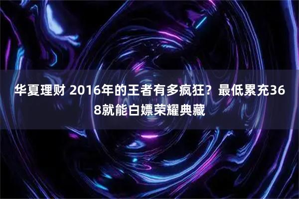 华夏理财 2016年的王者有多疯狂？最低累充368就能白嫖荣耀典藏