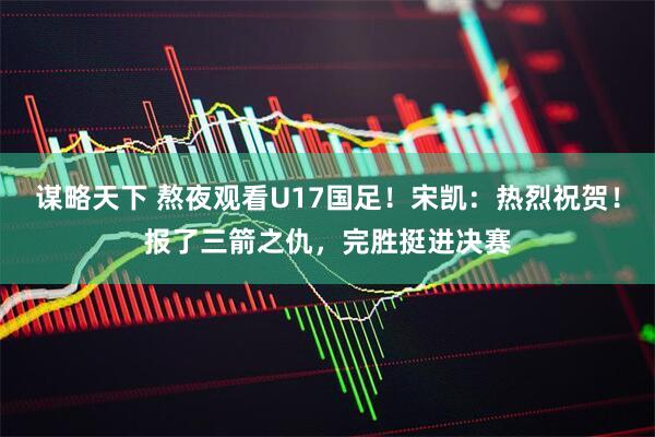 谋略天下 熬夜观看U17国足！宋凯：热烈祝贺！报了三箭之仇，完胜挺进决赛