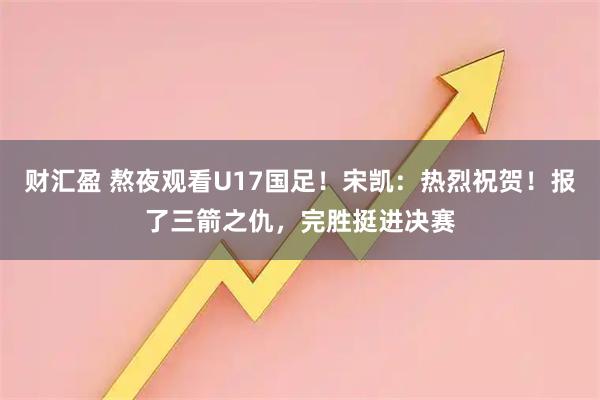 财汇盈 熬夜观看U17国足！宋凯：热烈祝贺！报了三箭之仇，完胜挺进决赛