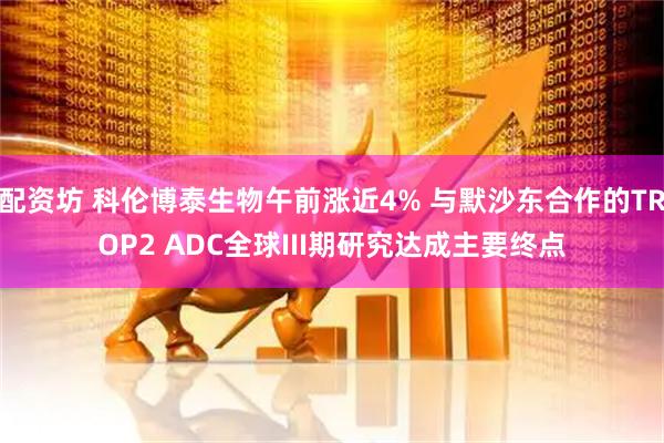 配资坊 科伦博泰生物午前涨近4% 与默沙东合作的TROP2 ADC全球III期研究达成主要终点