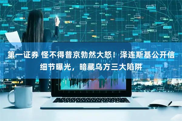 第一证券 怪不得普京勃然大怒！泽连斯基公开信细节曝光，暗藏乌方三大陷阱