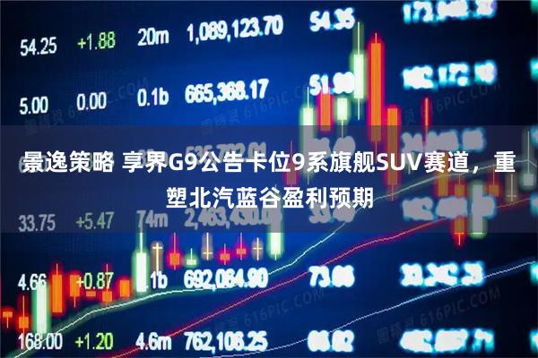 景逸策略 享界G9公告卡位9系旗舰SUV赛道，重塑北汽蓝谷盈利预期