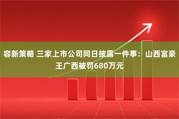 容新策略 三家上市公司同日披露一件事：山西富豪王广西被罚680万元