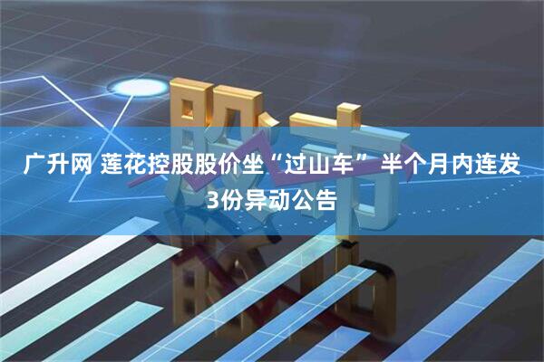 广升网 莲花控股股价坐“过山车” 半个月内连发3份异动公告