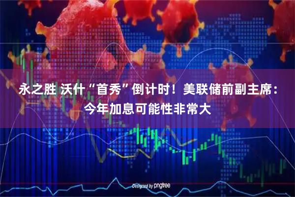 永之胜 沃什“首秀”倒计时！美联储前副主席：今年加息可能性非常大